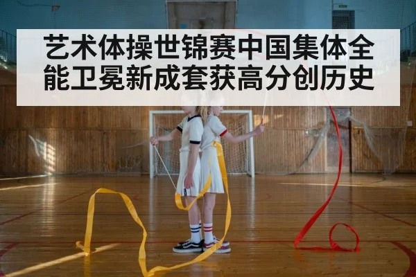 艺术体操世锦赛中国集体全能卫冕新成套获高分创历史
